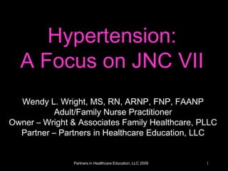 Partners in Healthcare Education, LLC 2009 1
Hypertension:
A Focus on JNC VII
Wendy L. Wright, MS, RN, ARNP, FNP, FAANP
Adult/Family Nurse Practitioner
Owner – Wright & Associates Family Healthcare, PLLC
Partner – Partners in Healthcare Education, LLC
 