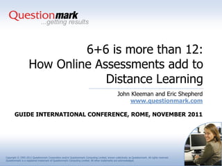 6+6 is more than 12:
                   How Online Assessments add to
                                Distance Learning
                                                                                                 John Kleeman and Eric Shepherd
                                                                                                      www.questionmark.com

       GUIDE INTERNATIONAL CONFERENCE, ROME, NOVEMBER 2011




Copyright © 1995-2011 Questionmark Corporation and/or Questionmark Computing Limited, known collectively as Questionmark. All rights reserved.
Questionmark is a registered trademark of Questionmark Computing Limited. All other trademarks are acknowledged.
 