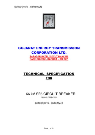 GETCO/E/06TS – CB/R3 May12
Page 1 of 26
GUJARAT ENERGY TRANSMISSION
CORPORATION LTD.
SARADAR PATEL VIDYUT BHAVAN,
RACE COURSE, BARODA – 390 007.
TECHNICAL SPECIFICATION
FOR
66 kV SF6 CIRCUIT BREAKER
(SPRING OPERATED)
GETCO/E/06TS – CB/R3 May12
 