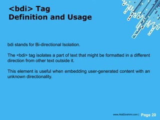 Powerpoint Templates
Page 20
<bdi> Tag
Definition and Usage
bdi stands for Bi-directional Isolation.
The <bdi> tag isolates a part of text that might be formatted in a different
direction from other text outside it.
This element is useful when embedding user-generated content with an
unknown directionality.
www.AtaEbrahimi.com |
 