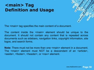 Powerpoint Templates
Page 50
<main> Tag
Definition and Usage
The <main> tag specifies the main content of a document.
The content inside the <main> element should be unique to the
document. It should not contain any content that is repeated across
documents such as sidebars, navigation links, copyright information, site
logos, and search forms.
Note: There must not be more than one <main> element in a document.
The <main> element must NOT be a descendant of an <article>,
<aside>, <footer>, <header>, or <nav> element.
www.AtaEbrahimi.com |
 