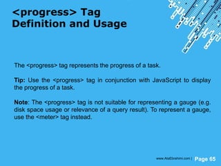 Powerpoint Templates
Page 65
<progress> Tag
Definition and Usage
The <progress> tag represents the progress of a task.
Tip: Use the <progress> tag in conjunction with JavaScript to display
the progress of a task.
Note: The <progress> tag is not suitable for representing a gauge (e.g.
disk space usage or relevance of a query result). To represent a gauge,
use the <meter> tag instead.
www.AtaEbrahimi.com |
 
