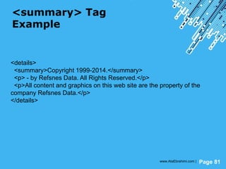Powerpoint Templates
Page 81
<summary> Tag
Example
<details>
<summary>Copyright 1999-2014.</summary>
<p> - by Refsnes Data. All Rights Reserved.</p>
<p>All content and graphics on this web site are the property of the
company Refsnes Data.</p>
</details>
www.AtaEbrahimi.com |
 
