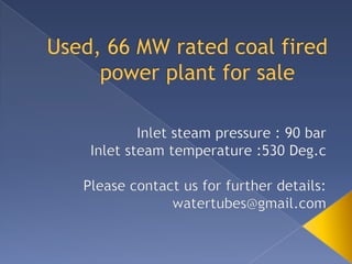 Used, 66 MW rated coal fired power plant for sale	 Inlet steam pressure : 90 bar Inlet steam temperature :530 Deg.c Please contact us for further details: watertubes@gmail.com 