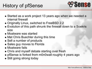 History of pfSense
Started as a work project 13 years ago when we needed a
internal firewall
Originally Linux, switched to FreeBSD 2.2
Evolution of this path shrunk the firewall down to a Soekris
size
Moatware was started
Met Chris Buechler during this time
Sell a number of products
Sales guy moves to Florida
Moatware fails
Chris and myself debate starting over fresh
pfSense is forked from m0n0wall roughly 4 years ago
Still going strong today
 