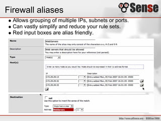 Firewall aliases
Allows grouping of multiple IPs, subnets or ports.
Can vastly simplify and reduce your rule sets.
Red input boxes are alias friendly.
 