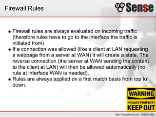 Firewall Rules
Firewall rules are always evaluated on incoming traffic
(therefore rules have to go to the interface tha traffic is
initiated from)
If a connection was allowed (like a client at LAN requesting
a webpage from a server at WAN) it will create a state. The
reverse connection (the server at WAN sending the content
to the client at LAN) will then be allowed automatically (no
rule at interface WAN is needed).
Rules are always applied on a first match basis from top to
down.
 