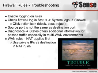 Firewall Rules - Troubleshooting
Enable logging on rules
Check firewall log in Status -> System logs -> Firewall
Click action icon (block, pass, reject)
Source port is not the same as destination port
Diagnostics -> States offers additional information for
passed traffic especially in multi-WAN environments
WAN rules - NAT applies first
Use private IPs as destination
in NAT rules
 