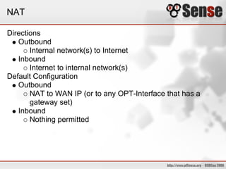 NAT
Directions
Outbound
Internal network(s) to Internet
Inbound
Internet to internal network(s)
Default Configuration
Outbound
NAT to WAN IP (or to any OPT-Interface that has a
gateway set)
Inbound
Nothing permitted
 