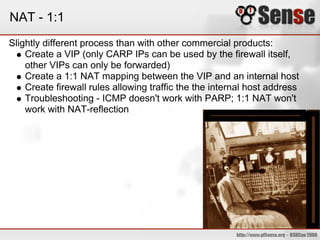 NAT - 1:1
Slightly different process than with other commercial products:
Create a VIP (only CARP IPs can be used by the firewall itself,
other VIPs can only be forwarded)
Create a 1:1 NAT mapping between the VIP and an internal host
Create firewall rules allowing traffic the the internal host address
Troubleshooting - ICMP doesn't work with PARP; 1:1 NAT won't
work with NAT-reflection
 