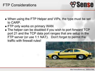 FTP Considerations
When using the FTP Helper and VIPs, the type must be set
to CARP.
FTP only works on primary WAN
The helper can be disabled if you wish to port forward TCP
port 21 and the TCP data port ranges that are setup in the
FTP server (or use 1:1 NAT). Don't forget to permit the
traffic with firewall rules!
 