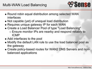 Multi-WAN Load Balancing
Round robin equal distribution among selected WAN
interfaces
Not capable (yet) of unequal load distribution
Requires unique gateway IP for each WAN
Create a Load Balancer Pool of type "Load Balancing"
Ensure monitor IPs are nearby and respond reliably to
ICMP
Add interfaces to the pool
Modify the default LAN rule to use the load balancer pool as
the gateway
Create policy-based routes for WAN2 DNS Servers and non-
balanced applications
 