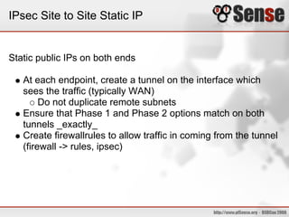 IPsec Site to Site Static IP
Static public IPs on both ends
At each endpoint, create a tunnel on the interface which
sees the traffic (typically WAN)
Do not duplicate remote subnets
Ensure that Phase 1 and Phase 2 options match on both
tunnels _exactly_
Create firewallrules to allow traffic in coming from the tunnel
(firewall -> rules, ipsec)
 