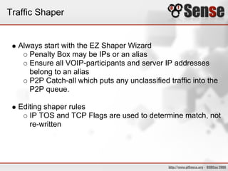 Traffic Shaper
Always start with the EZ Shaper Wizard
Penalty Box may be IPs or an alias
Ensure all VOIP-participants and server IP addresses
belong to an alias
P2P Catch-all which puts any unclassified traffic into the
P2P queue.
Editing shaper rules
IP TOS and TCP Flags are used to determine match, not
re-written
 