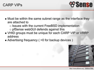 CARP VIPs
Must be within the same subnet range as the interface they
are attached to
Issues with the current FreeBSD implementation
pfSense webGUI defends against this
VHID groups must be unique for each CARP VIP or VRRP
address
Advertising frequency ( >0 for backup devices )
 