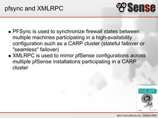 pfsync and XMLRPC
PFSync is used to synchronize firewall states between
multiple machines participating in a high-availability
configuration such as a CARP cluster (stateful failover or
"seamless" failover)
XMLRPC is used to mirror pfSense configurations across
multiple pfSense installations participating in a CARP
cluster
 