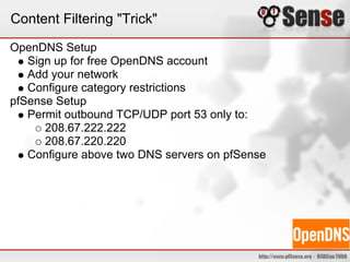 Content Filtering "Trick"
OpenDNS Setup
Sign up for free OpenDNS account
Add your network
Configure category restrictions
pfSense Setup
Permit outbound TCP/UDP port 53 only to:
208.67.222.222
208.67.220.220
Configure above two DNS servers on pfSense
 