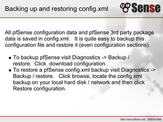 Backing up and restoring config.xml
All pfSense configuration data and pfSense 3rd party package
data is saved in config.xml. It is quite easy to backup this
configuration file and restore it (even configuration sections).
To backup pfSense visit Diagnostics -> Backup /
restore. Click download configuration.
To restore a pfSense config.xml backup visit Diagnostics ->
Backup / restore. Click browse, locate the config.xml
backup on your local hard disk / network and then click
Restore configuration.
 