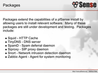Packages
Packages extend the capabilities of a pfSense install by
allowing users to install relevant software. Many of these
packages are still under development and testing. Packages
include:
Squid - HTTP Cache
TinyDNS - DNS server
SpamD - Spam deferral daemon
Siproxy - SIP proxy daemon
Snort - Network intrusion detection daemon
Zabbix Agent - Agent for system monitoring
 