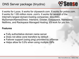DNS Server package (tinydns)
It works for Lycos. It works for citysearch.com. It works for pobox.com.
It works for 1.85 million more .com's. It works for several of the
Internet's largest domain-hosting companies: directNIC,
MyDomain/NamesDirect, Interland, Dotster, Easyspace, Namezero,
Netfirms, and Rackspace Managed Hosting. It'll work for you too.
Features
Fully authoritative domain name server
Does not allow zone transfers by default
Failover support (using ping) provided by pfSense
Helps allow for 5.9's when using multiple ISPs
 