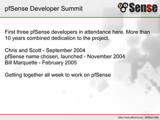 pfSense Developer Summit
First three pfSense developers in attendance here. More than
10 years combined dedication to the project.
Chris and Scott - September 2004
pfSense name chosen, launched - November 2004
Bill Marquette - February 2005
Getting together all week to work on pfSense
 