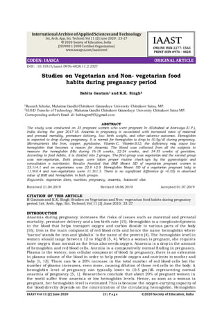 IAAST Vol 11 [2] June 2020 ©2020 Society of Education, India23 | P a g e
CITATION OF THIS ARTICLE
B Gautam and K.K. Singh. Studies on Vegetarian and Non- vegetarian food habits during pregnancy
period. Int. Arch. App. Sci. Technol; Vol 11 [2] June 2010: 23-27
DOI: .10.15515/iaast.0976-4828.11.2.2327
Studies on Vegetarian and Non- vegetarian food
habits during pregnancy period
Babita Gautam1 and K.K. Singh2
1Reserch Scholar, Mahatma Gandhi Chitrakoot Gramodaya University Chitrakoot Satna, MP.
2 H.O.D Transfer of Technology. Mahatma Gandhi Chitrakoot Gramodaya University Chitrakoot Satna MP.
Corresponding author's Email id- babitagtm593@gmail.com
ABSTRACT
The study was conducted on 35 pregnant women who were pregnant In Allahabad at Atarsuiya (U.P.),
India during the year 2017-18. Anaemia in pregnancy is associated with increased rates of maternal
and prenatal mortality, premature delivery, low birth weight, and other adverse outcomes. Hemoglobin
is expected to drop during pregnancy. It is normal for hemoglobin to drop to 10.5g/dl during pregnancy.
Micronutrients like Iron, copper, pyridoxine, Vitamin-C, Vitamin-B12; the deficiency may cause low
hemoglobin that becomes a reason for Anaemia. The blood was collected from all the subjects to
measure the hemoglobin (Hb) during 16-18 weeks, 22-24 weeks, and 34-35 weeks of gestation.
According to food habits, it is divided into 2 groups. The first group was vegetarian and the second group
was non-vegetarian. Both groups were taken proper routine check-ups by the gynecologist and
consultation a nutritionist. Results founded that BMI Mean± SD of vegetarian pregnant women is
23.1±4.1 and on vegetarians was 22.8 ±2.9. Hemoglobin Mean± SD of a vegetarian pregnant lady is
11.9±0.4 and non-vegetarians were 11.3±1.3. There is no significant difference (p <0.05) in observed
value of BMI and hemoglobin in both groups.
Keywords: vegetarian diets, nutrition; pregnancy, anaemia, balanced diet.
Received 21.04.2019 Revised 18.06.2019 Accepted 01.07.2019
INTRODUCTION
Anaemia during pregnancy increases the risks of issues such as maternal and prenatal
mortality, premature delivery and a low birth rate [15]. Hemoglobin is a complicated protein
in the blood that helps transport oxygen and carbon dioxide to various parts of the body
[16]. Iron is the main component of red blood cells and hence the name hemoglobin where
‘haemo’ stands for iron and ‘globulin’ is the name of the protein [4]. The hemoglobin level in
women should range between 12 to 16g/dl [5, 4]. When a woman is pregnant, she requires
more oxygen than normal as the fetus also needs oxygen. Anaemia is a drop in the amount
of hemoglobin and red blood cells. Anemia is a comparatively normal finding in pregnancy.
Plasma is the watery, non cellular component of blood. In pregnancy, there is an extension
in plasma volume of the blood in order to help provide oxygen and nutrients to mother and
baby [1, 13]. There can be a 20% increase in the total number of red blood cells but the
number of plasma increases, even more, causing dilution of those red cells in the body. A
hemoglobin level of pregnancy can typically lower to 10.5 gm/dL representing normal
anaemia of pregnancy [5, 1]. Researchers conclude that about 20% of pregnant women in
the world suffer from anaemia or low hemoglobin levels. Hence, as soon as a woman is
pregnant, her hemoglobin level is estimated. This is because the oxygen-carrying capacity of
the blood directly depends on the concentration of the circulating hemoglobin. Hemoglobin
ORIGINAL ARTICLECODEN: IAASCA
IIAAAASSTT
ONLINE ISSN 2277- 1565
PRINT ISSN 0976 - 4828
International ArchiveofAppliedSciencesandTechnology
Int. Arch. App. Sci. Technol; Vol 11 [2] June 2020 : 23-27
© 2020 Society of Education, India
[ISO9001: 2008 Certified Organization]
www.soeagra.com/iaast.html
 