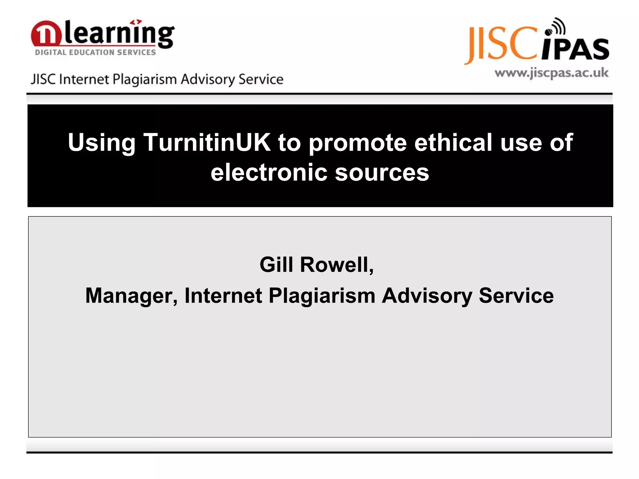 Using TurnitinUK to promote ethical use of
electronic sources
Gill Rowell,
Manager, Internet Plagiarism Advisory Service