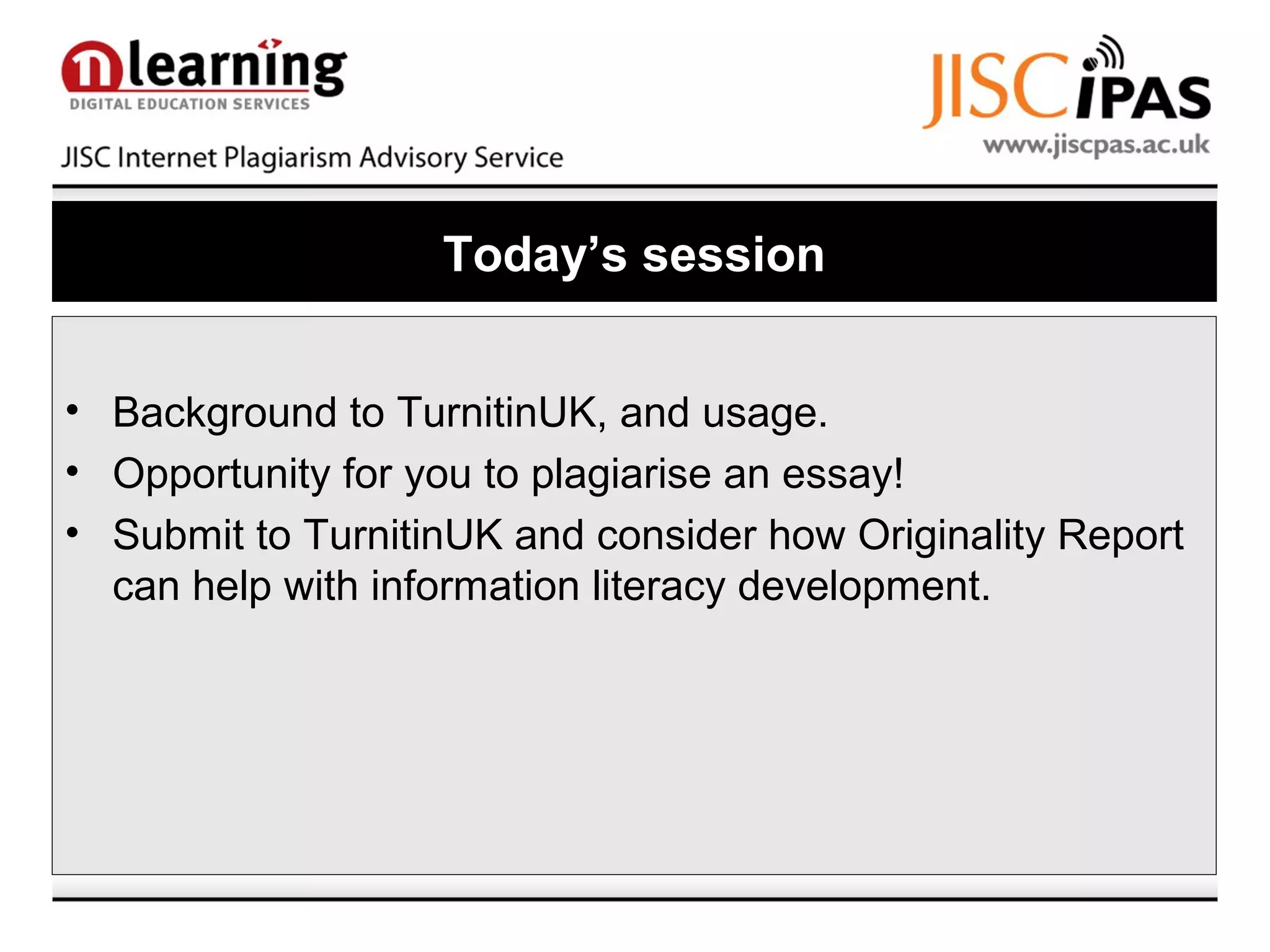 Today’s session
• Background to TurnitinUK, and usage.
• Opportunity for you to plagiarise an essay!
• Submit to TurnitinUK and consider how Originality Report
can help with information literacy development.
