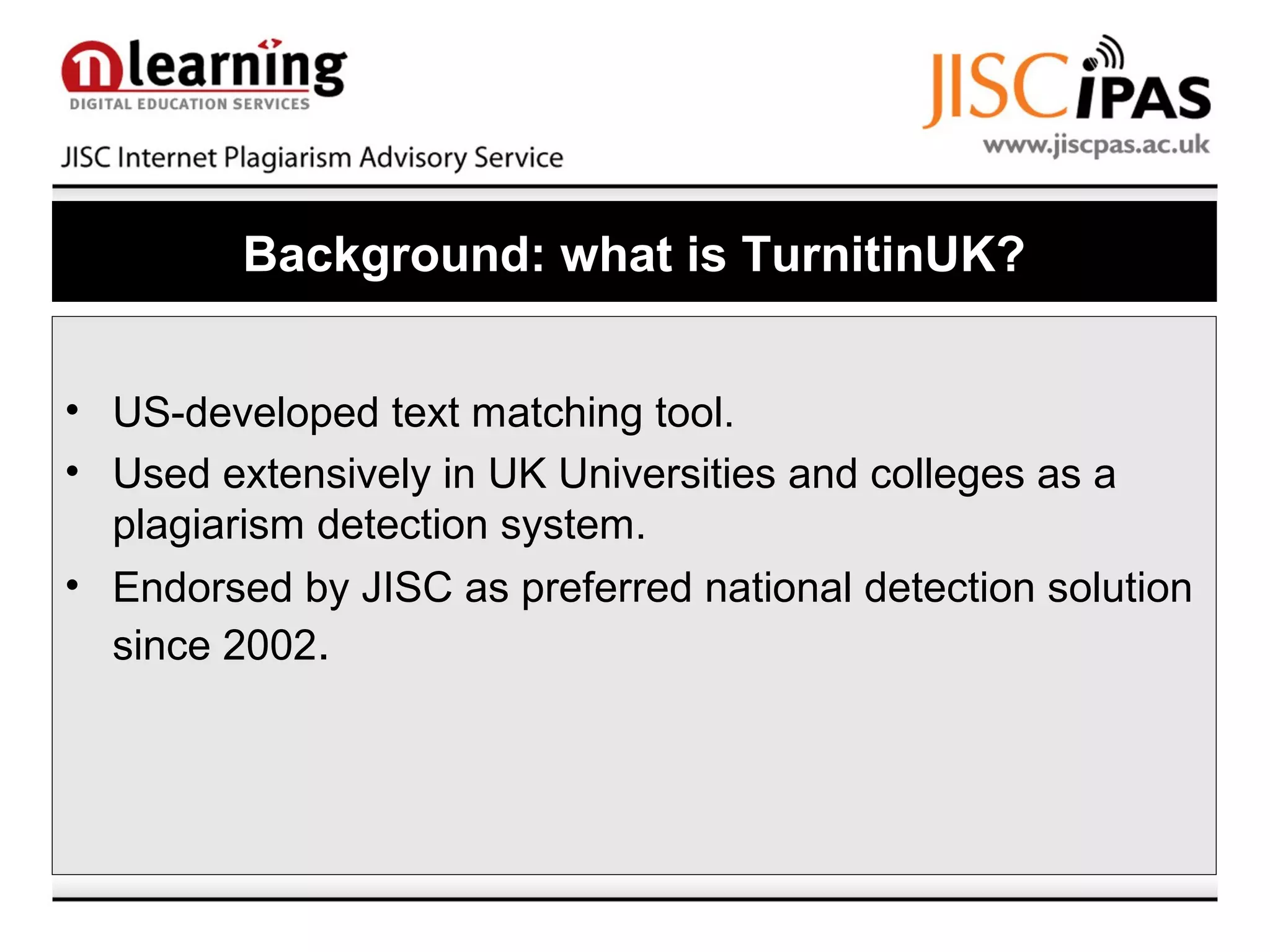 Background: what is TurnitinUK?
• US-developed text matching tool.
• Used extensively in UK Universities and colleges as a
plagiarism detection system.
• Endorsed by JISC as preferred national detection solution
since 2002.
