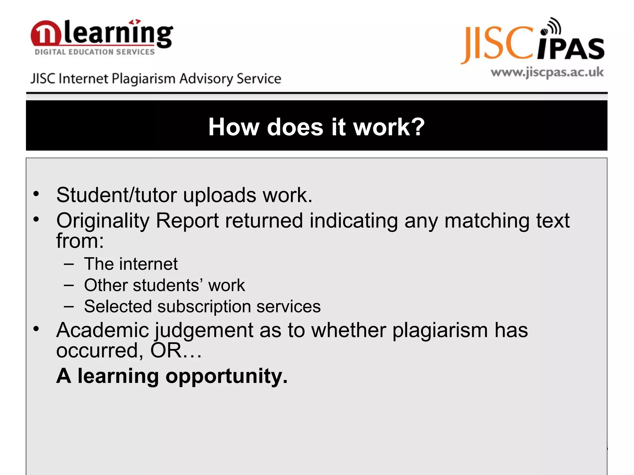 How does it work?
• Student/tutor uploads work.
• Originality Report returned indicating any matching text
from:
– The internet
– Other students’ work
– Selected subscription services
• Academic judgement as to whether plagiarism has
occurred, OR…
A learning opportunity.
