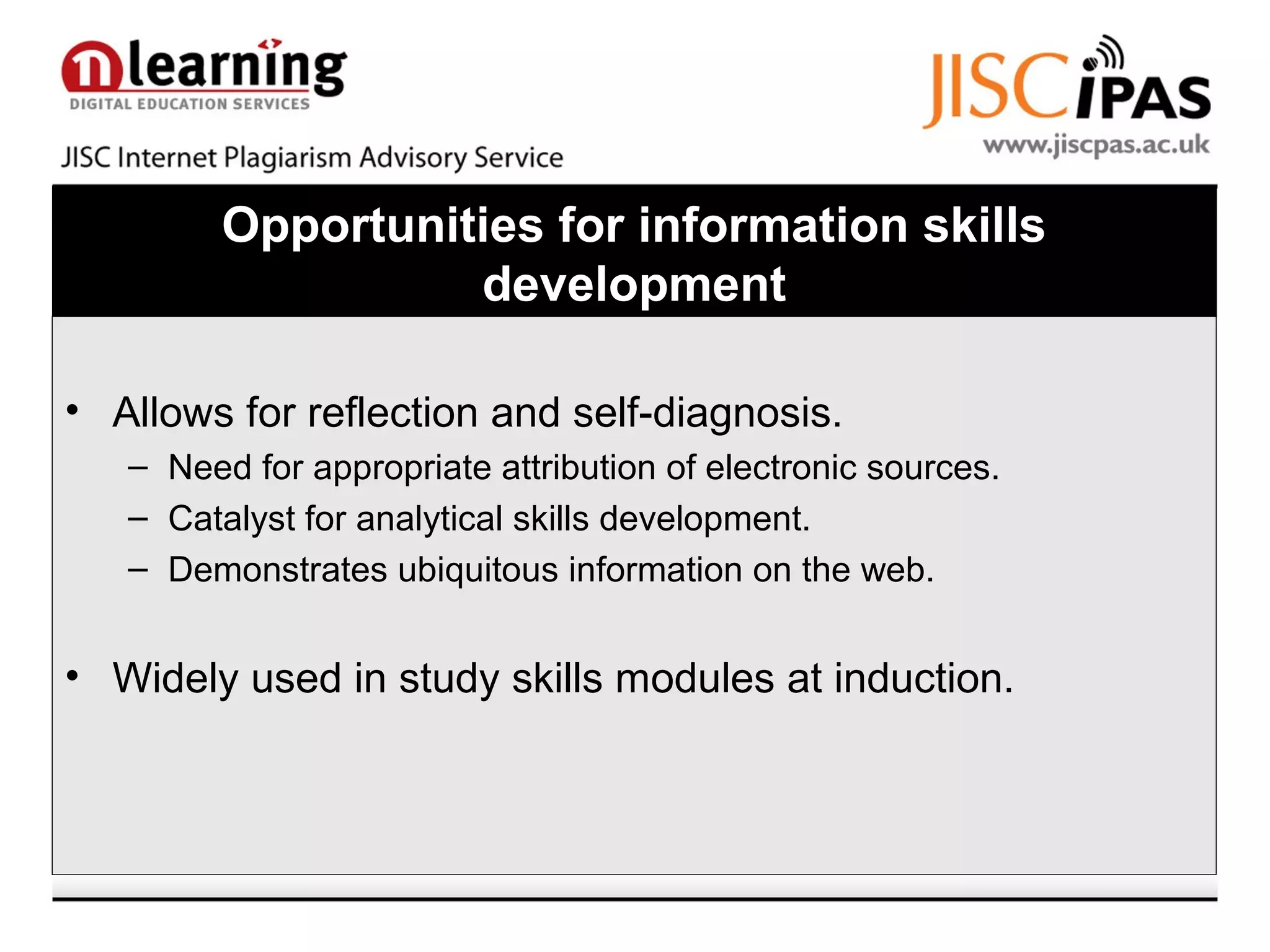 Opportunities for information skills
development
• Allows for reflection and self-diagnosis.
– Need for appropriate attribution of electronic sources.
– Catalyst for analytical skills development.
– Demonstrates ubiquitous information on the web.
• Widely used in study skills modules at induction.