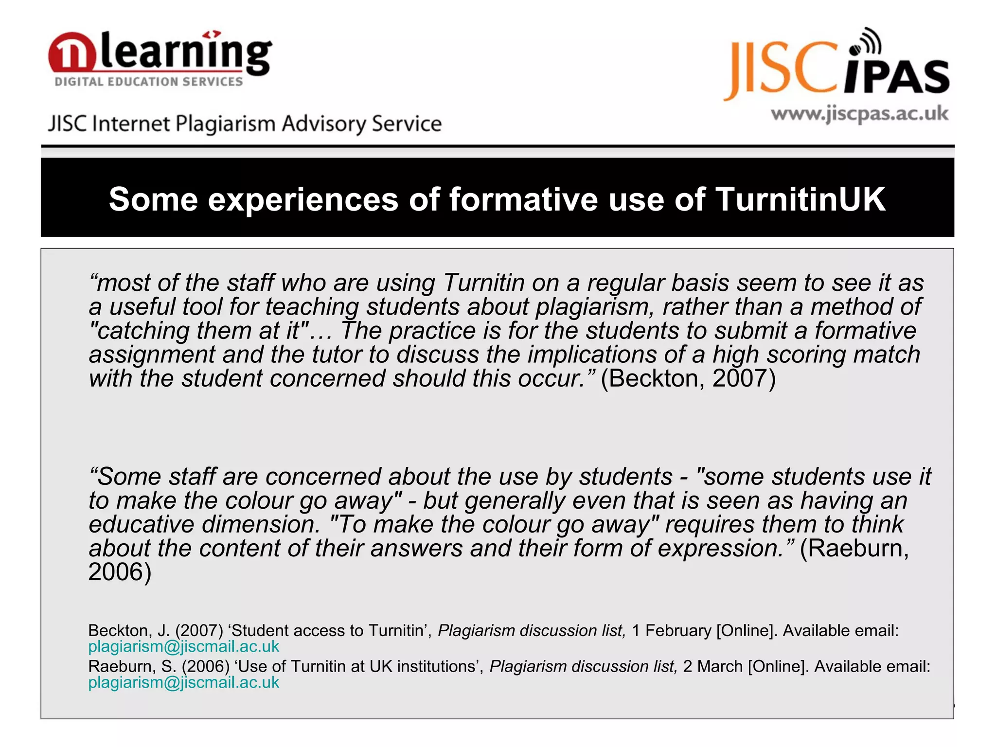 Some experiences of formative use of TurnitinUK
“most of the staff who are using Turnitin on a regular basis seem to see it as
a useful tool for teaching students about plagiarism, rather than a method of
"catching them at it"… The practice is for the students to submit a formative
assignment and the tutor to discuss the implications of a high scoring match
with the student concerned should this occur.” (Beckton, 2007)
“Some staff are concerned about the use by students - "some students use it
to make the colour go away" - but generally even that is seen as having an
educative dimension. "To make the colour go away" requires them to think
about the content of their answers and their form of expression.” (Raeburn,
2006)
Beckton, J. (2007) ‘Student access to Turnitin’, Plagiarism discussion list, 1 February [Online]. Available email:
plagiarism@jiscmail.ac.uk
Raeburn, S. (2006) ‘Use of Turnitin at UK institutions’, Plagiarism discussion list, 2 March [Online]. Available email:
plagiarism@jiscmail.ac.uk
 