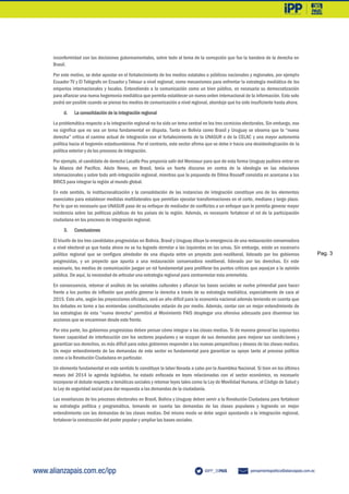 Pag. 3
inconformidad con las decisiones gubernamentales, sobre todo el tema de la corrupción que fue la bandera de la derecha en
Brasil.
Por este motivo, se debe apostar en el fortalecimiento de los medios estatales o públicos nacionales y regionales, por ejemplo
Ecuador TV y El Telégrafo en Ecuador y Telesur a nivel regional, como mecanismos para enfrentar la estrategia mediática de los
emporios internacionales y locales. Entendiendo a la comunicación como un bien público, es necesaria su democratización
para afianzar una nueva hegemonía mediática que permita establecer un nuevo orden internacional de la información. Esto solo
podrá ser posible cuando se piense los medios de comunicación a nivel regional, abordaje que ha sido insuficiente hasta ahora.
d. La consolidación de la integración regional
La problemática respecto a la integración regional no ha sido un tema central en los tres comicios electorales. Sin embargo, eso
no significa que no sea un tema fundamental en disputa. Tanto en Bolivia como Brasil y Uruguay se observa que la “nueva
derecha” critica el camino actual de integración con el fortalecimiento de la UNASUR o de la CELAC y una mayor autonomía
política hacia el hegemón estadounidense. Por el contrario, este sector afirma que se debe ir hacia una desideologización de la
política exterior y de los procesos de integración.
Por ejemplo, el candidato de derecha Lacalle Pou proponía salir del Mercosur para que de esta forma Uruguay pudiera entrar en
la Alianza del Pacifico. Aécio Neves, en Brasil, tenía un fuerte discurso en contra de la ideología en las relaciones
internacionales y sobre todo anti-integración regional, mientras que la propuesta de Dilma Rouseff consistía en acercarse a los
BRICS para integrar la región al mundo global.
En este sentido, la institucionalización y la consolidación de las instancias de integración constituye uno de los elementos
esenciales para establecer medidas multilaterales que permitan ejecutar transformaciones en el corto, mediano y largo plazo.
Por lo que es necesario que UNASUR pase de su enfoque de mediador de conflictos a un enfoque que le permita generar mayor
incidencia sobre las políticas públicas de los países de la región. Además, es necesario fortalecer el rol de la participación
ciudadana en los procesos de integración regional.
3. Conclusiones
El triunfo de los tres candidatos progresistas en Bolivia, Brasil y Uruguay diluye la emergencia de una restauración conservadora
a nivel electoral ya que hasta ahora no se ha logrado derrotar a las izquierdas en las urnas. Sin embargo, existe un escenario
político regional que se configura alrededor de una disputa entre un proyecto post-neoliberal, liderado por los gobiernos
progresistas, y un proyecto que apunta a una restauración conservadora neoliberal, liderado por las derechas. En este
escenario, los medios de comunicación juegan un rol fundamental para proliferar los puntos críticos que aquejan a la opinión
pública. De aquí, la necesidad de articular una estrategia regional para contrarrestar esta arremetida.
En consecuencia, retomar el análisis de las variables culturales y afianzar las bases sociales se vuelve primordial para hacer
frente a los puntos de inflexión que podría generar la derecha a través de su estrategia mediática, especialmente de cara al
2015. Este año, según las proyecciones oficiales, será un año difícil para la economía nacional además teniendo en cuenta que
los debates en torno a las enmiendas constitucionales estarán de por medio. Además, contar con un mejor entendimiento de
las estrategias de esta “nueva derecha” permitirá al Movimiento PAIS desplegar una ofensiva adecuada para diseminar las
acciones que se encaminen desde este frente.
Por otra parte, los gobiernos progresistas deben pensar cómo integrar a las clases medias. Si de manera general las izquierdas
tienen capacidad de interlocución con los sectores populares y se ocupan de sus demandas para mejorar sus condiciones y
garantizar sus derechos, es más difícil para estos gobiernos responder a las nuevas perspectivas y deseos de las clases medias.
Un mejor entendimiento de las demandas de este sector es fundamental para garantizar su apoyo tanto al proceso político
como a la Revolución Ciudadana en particular.
Un elemento fundamental en este sentido lo constituye la labor llevada a cabo por la Asamblea Nacional. Si bien en los últimos
meses del 2014 la agenda legislativa, ha estado enfocada en leyes relacionadas con el sector económico, es necesario
incorporar el debate respecto a temáticas sociales y retomar leyes tales como la Ley de Movilidad Humana, el Código de Salud y
la Ley de seguridad social para dar respuesta a las demandas de la ciudadanía.
Las enseñanzas de los procesos electorales en Brasil, Bolivia y Uruguay deben servir a la Revolución Ciudadana para fortalecer
su estrategia política y programática, tomando en cuenta las demandas de las clases populares y logrando un mejor
entendimiento con las demandas de las clases medias. Del mismo modo se debe seguir apostando a la integración regional,
fortalecer la construcción del poder popular y ampliar las bases sociales.
 