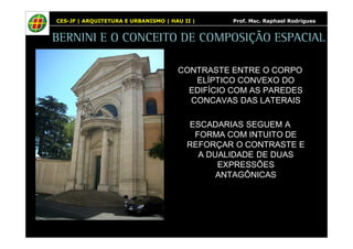 CES-JF | ARQUITETURA E URBANISMO | HAU II | Prof. Msc. Raphael Rodrigues 
BERNINI E O CONCEITO DE COMPOSIÇÃO ESPACIAL 
CONTRASTE ENTRE O CORPO 
ELÍPTICO CONVEXO DO 
EDIFÍCIO COM AS PAREDES 
CONCAVAS DAS LATERAIS 
ESCADARIAS SEGUEM A 
FORMA COM INTUITO DE 
REFORÇAR O CONTRASTE E 
A DUALIDADE DE DUAS 
EXPRESSÕES 
ANTAGÔNICAS 
 