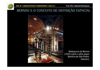 CES-JF | ARQUITETURA E URBANISMO | HAU II | Prof. Msc. Raphael Rodrigues 
BERNINI E O CONCEITO DE DEFINIÇÃO ESPACIAL 
Baldaquino de Bernini 
(1633) sobre o altar papal. 
Basílica de São Pedro, 
Vaticano. 
 