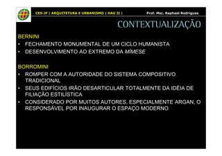 CES-JF | ARQUITETURA E URBANISMO | HAU II | Prof. Msc. Raphael Rodrigues 
CONTEXTUALIZAÇÃO 
BERNINI 
• FECHAMENTO MONUMENTAL DE UM CICLO HUMANISTA 
• DESENVOLVIMENTO AO EXTREMO DA MÍMESE 
BORROMINI 
• ROMPER COM A AUTORIDADE DO SISTEMA COMPOSITIVO 
TRADICIONAL 
• SEUS EDIFÍCIOS IRÃO DESARTICULAR TOTALMENTE DA IDÉIA DE 
FILIAÇÃO ESTILÍSTICA 
• CONSIDERADO POR MUITOS AUTORES, ESPECIALMENTE ARGAN, O 
RESPONSÁVEL POR INAUGURAR O ESPAÇO MODERNO 
 