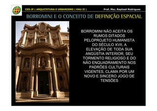 CES-JF | ARQUITETURA E URBANISMO | HAU II | Prof. Msc. Raphael Rodrigues 
BORROMINI E O CONCEITO DE DEFINIÇÃO ESPACIAL 
BORROMINI NÃO ACEITA OS 
RUMOS DITADOS 
PELOPROJETO HUMANISTA 
DO SÉCULO XVII, A 
ELEVAÇÃO DE TODA SUA 
ANGÚSTIA INTERIOR, SEU 
TORMENTO RELIGIOSO E DO 
NÃO ENQUADRAMENTO NOS 
PADRÕES CULTURAIS 
VIGENTES, CLAMA POR UM 
NOVO E SINCERO JOGO DE 
TENSÕES 
 