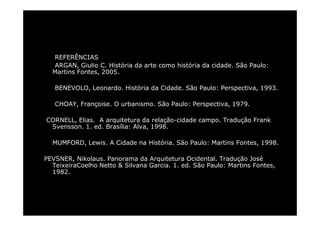 REFERÊNCIAS 
ARGAN, Giulio C. História da arte como história da cidade. São Paulo: 
Martins Fontes, 2005. 
BENEVOLO, Leonardo. História da Cidade. São Paulo: Perspectiva, 1993. 
CHOAY, Françoise. O urbanismo. São Paulo: Perspectiva, 1979. 
CORNELL, Elias. A arquitetura da relação-cidade campo. Tradução Frank 
Svensson. 1. ed. Brasília: Alva, 1998. 
MUMFORD, Lewis. A Cidade na História. São Paulo: Martins Fontes, 1998. 
PEVSNER, Nikolaus. Panorama da Arquitetura Ocidental. Tradução José 
TeixeiraCoelho Netto & Silvana Garcia. 1. ed. São Paulo: Martins Fontes, 
1982. 
