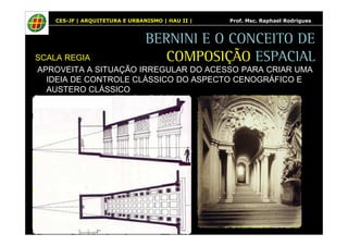 CES-JF | ARQUITETURA E URBANISMO | HAU II | Prof. Msc. Raphael Rodrigues 
BERNINI E O CONCEITO DE 
COMPOSIÇÃO ESPACIAL 
SCALA REGIA 
APROVEITA A SITUAÇÃO IRREGULAR DO ACESSO PARA CRIAR UMA 
IDEIA DE CONTROLE CLÁSSICO DO ASPECTO CENOGRÁFICO E 
AUSTERO CLÁSSICO 
 