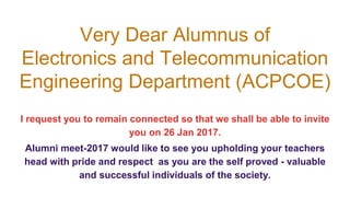 Very Dear Alumnus of
Electronics and Telecommunication
Engineering Department (ACPCOE)
I request you to remain connected so that we shall be able to invite
you on 26 Jan 2017.
Alumni meet-2017 would like to see you upholding your teachers
head with pride and respect as you are the self proved - valuable
and successful individuals of the society.
 