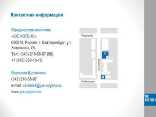 Контактная информация
Юридическое агентство
«ЮС КОГЕНС»
620014, Россия, г. Екатеринбург, ул.
Хохрякова, 75.
Тел.: (343) 216-58-97 (98),
+7 (912) 259-10-10,
Вероника Щетинина:
(343) 216-58-97
e-mail: veronika@jus-cogens.ru
www.jus-cogens.ru
 