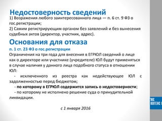 Недостоверность сведений
1) Возражения любого заинтересованного лица — п. 6 ст. 9 ФЗ о
гос.регистрации;
2) Самим регистрирующим органом без заявлений и без вынесения
судебных актов (директор, участник, адрес).
Основания для отказа
п. 1 ст. 23 ФЗ о гос.регистрации
Ограничения на три года для внесения в ЕГРЮЛ сведений о лице
как о директоре или участнике (учредителе) ЮЛ будут применяться
в случае наличия у данного лица подобного статуса в отношении
ЮЛ:
- исключенного из реестра как недействующее ЮЛ с
задолженностью перед бюджетом;
- по которому в ЕГРЮЛ содержится запись о недостоверности;
- по которому не исполнено решение суда о принудительной
ликвидации.
с 1 января 2016
 