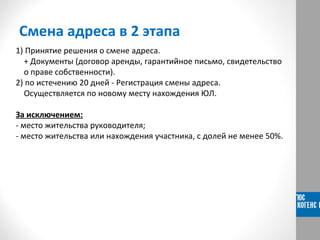 Смена адреса в 2 этапа
1) Принятие решения о смене адреса.
+ Документы (договор аренды, гарантийное письмо, свидетельство
о праве собственности).
2) по истечению 20 дней - Регистрация смены адреса.
Осуществляется по новому месту нахождения ЮЛ.
За исключением:
- место жительства руководителя;
- место жительства или нахождения участника, с долей не менее 50%.
 