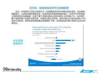 尼尔森：视频游戏呈跨平台发展趋势
  近日，市场研究公司尼尔森发布了一份美国游戏市场360度纵览的 报告。这份报告
数据显示，从游戏玩家的角度来说，将来的他们的选择将越来越少。而手机与平板电脑
上的的游戏正快速崛起，拉动了整个花费在游戏上的时间相比 去年增长7%。与此同时，
整个游戏的核心玩家并没有改变，但是其分配正在改变，数字内容与订阅这块增长了8%，
抵消了新游戏、租赁和游戏控制器这块销售的 下降。这些趋势显示整个游戏行业正在快
速变迁。




点击链接
查看更多




                                     数据报告
 