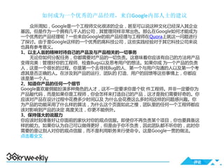 如何成为一个优秀的产品经理，来自Google内部人士的建议
   众所周知，Google是一个工程师文化很浓的企业，甚至可以说这种文化已经深入其企业
基因。但是作为一个拥有几千人的公司，其管理同样非常出色。那么在Google如何才能成为
一个优秀的产品经理呢？一些来自Google的前产品经理与工程师在Quora上就这一问题进行
了探讨。由于是Google这样的一个优秀的高科技公司，这些实践经验对于其它科技公司来说
也具有参考意义。
1、以主人翁的精神对待自己的产品及与产品相关的一切事务
   无论你如何分配任务，你都需要对产品的一切负责。这意味着你应该有自己的方法将产品
变得完美：管理好你的工程师、检查Bugs以及思考用户的想法。如果你成 为一个产品的负责
人，这是一个很长的过程。你是第一个去寻找Bug的人、第一个与用户沟通的人以及第一个考
虑其是否正确的人。在涉及到产品的运行、团队的 打造、用户的回馈等这些事情上，你都应
该是第一个人。
2、知道你产品的任何一个细节
Google喜欢雇佣能扮演多种角色的人才，这不一定要求你是个软 件工程师。并非一定要你为
产品敲代码，而是如果你是工程师，你会怎样来打造自己的产品，这才是我们需要好奇的。你
应该对产品在设计过程中花费多少时间以及 为什么会花费这么多时间这样的问题感兴趣。你
为产品的功能采用了什么样的算法，为什么这个页面如此之慢，团队里的任何一个工程师都应
该对影响到产品的决定 高度关注，你更不能例外。
3、保持强大的说服力
你应该时刻准备好让你面前的家伙对你的观点信服。即使你不再负责某个项目，你也要具备这
样的能力。如果你认为自己可以做得更好，但是由于你不负责，因此团队都不听你的，此时你
需要的是让别人对你的观点信服，而不是利用职务来行使命令。这是Google一贯的做法。
点击看全文




                                           评论
 