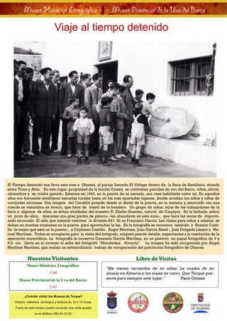 Museo Histórico Etnográfico - . - Museo Provincial de la Uva del Barco

                                Viaje al tiempo detenido




El Tiempo detenido nos lleva este mes a Ohanes, al paraje llamado El Virlage dentro de la finca de Santillana, situada
entre Tices y Abla. En este lugar, propiedad de la familia Cuesta se cultivaban parrales de uva del Barco, viñas, olivos,
almendros y se criaba ganado. Estamos en 1943, en la puerta de su escuela, una casa habilitada como tal. En aquellos
años era frecuente establecer escuelas rurales hasta en los más apartados lugares, donde acudían los niños y niñas de
cortijadas cercanas. Una imagen del Caudillo preside desde el dintel de la puerta, en la ventana y amarrado con una
cuerda se vislumbra un tronco, que hace de mástil de la bandera. Un grupo de niños, hijos de los trabajadores de la
finca y algunos de ellos, se sitúan alrededor del maestro D. Eladio Guzmán, natural de Canjáyar. En la fachada, sobre
un poyo de obra, descansa una gran piedra de pizarra –tan abundante en esta zona-, que hace las veces de improvi-
sado encerado. El niño que intentar resolver la división 641: 52 es Francisco García. Las clases para niños y adultos, se
daban en muchas ocasiones en la puerta para aprovechar la luz. En la fotografía se reconoce también a Rosario Casti-
llo -la mujer que está en la puerta-, a Cayetano Castillo, Ángel Martínez, Juan García Abad , José Delgado Lázaro y Ma-
nuel Martínez. Todos se arreglaron para la visita del fotógrafo, ninguno pierde detalle, expectantes a la resolución de la
operación matemática. La fotografía la conserva Consuelo García Martínez, en un positivo en papel fotográfico de 9 x
6,5. cm. Lleva en el reverso el sello del fotógrafo “Hernández. Almería” La imagen ha sido recuperada por Ángel
Martínez Martínez, que realiza un extraordinario trabajo de recuperación del patrimonio fotográfico de Ohanes.


            Nuestros Visitantes                                              Libro de Visitas
            Museo Histórico Etnográfico:
                                                              “Me vienen recuerdos de mi niñez: La cuadra de mi
                            2180                              abuelo en Almería y los viajes en carro. Que Terque pre-
      Museo Provincial de la Uva del Barco:                   serve para siempre este lugar.”         Paco Gómez

                            2145

          ¿Cuándo visitar los Museos de Terque?
    Horario: Sábados, domingos y festivos de 12 a 14 horas.
    Fuera de este horario puede concertar una visita guiada
                 en el teléfono 950 64 33 00.
 