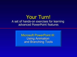 Your Turn! A set of hands-on exercises for learning  advanced PowerPoint features Microsoft PowerPoint III:  Using Animation  and Branching Tools 