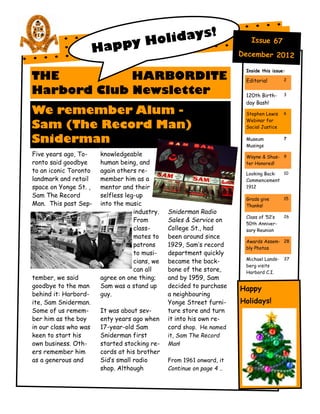 s!
                                oliday
                         appy H
                                                                           Issue 67
                       H                                                December 2012

                                                                         Inside this issue:
THE          HARBORDITE                                                  Editorial        2


Harbord Club Newsletter                                                  120th Birth-     3

                                                                         day Bash!
We remember Alum -                                                       Stephen Lewis    6
                                                                         Webinar for
Sam (The Record Man)                                                     Social Justice

Sniderman                                                                Museum
                                                                         Musings
                                                                                          7


Five years ago, To-     knowledgeable                                    Wayne & Shus- 9
ronto said goodbye      human being, and                                 ter Honored!
to an iconic Toronto    again others re-                                 Looking Back: 10
landmark and retail     member him as a                                  Commencement
space on Yonge St. ,    mentor and their                                 1912
Sam The Record          selfless leg-up                                                   15
                                                                         Grads give
Man. This past Sep-     into the music                                   Thanks!
                                    industry.   Sniderman Radio
                                                                         Class of ‘52’s   26
                                    From        Sales & Service on
                                                                         50th Anniver-
                                    class-      College St., had         sary Reunion
                                    mates to    been around since
                                                                         Awards Assem- 28
                                    patrons     1929, Sam’s record       bly Photos
                                    to musi-    department quickly
                                                                         Michael Lands-   37
                                    cians, we   became the back-
                                                                         berg visits
                                    can all     bone of the store,       Harbord C.I.
tember, we said         agree on one thing;     and by 1959, Sam
goodbye to the man      Sam was a stand up      decided to purchase
                                                                        Happy
behind it: Harbord-     guy.                    a neighbouring
ite, Sam Sniderman.                             Yonge Street furni-     Holidays!
Some of us remem-       It was about sev-       ture store and turn
ber him as the boy      enty years ago when     it into his own re-
in our class who was    17-year-old Sam         cord shop. He named
keen to start his       Sniderman first         it, Sam The Record
own business. Oth-      started stocking re-    Man!
ers remember him        cords at his brother
as a generous and       Sid’s small radio       From 1961 onward, it
                        shop. Although          Continue on page 4 ..
 