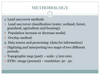 METHODOLOGY
11

1. Land use/cover methods
 Land use/cover classification (water, wetland, forest,
grassland, agriculture and housing);
 Population increase or decrease model;
 Overlay method.
2. Data source and processing: (data for information)
 Digitizing and interpreting two maps of two different
periods:
 Topographic map (past) – scale: 1/200 000.
 ETM+ image (present) – resolution: 30 · 30.

 
