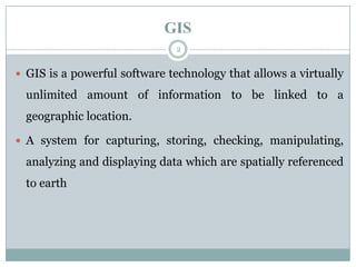 GIS
2

 GIS is a powerful software technology that allows a virtually

unlimited amount of information to be linked to a
geographic location.
 A system for capturing, storing, checking, manipulating,

analyzing and displaying data which are spatially referenced
to earth

 